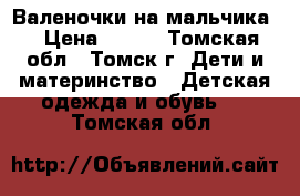 Валеночки на мальчика. › Цена ­ 500 - Томская обл., Томск г. Дети и материнство » Детская одежда и обувь   . Томская обл.